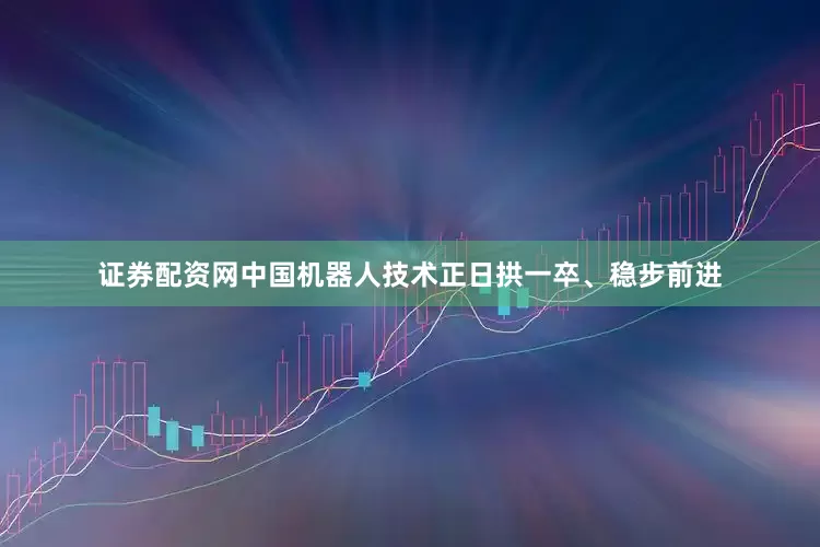证券配资网中国机器人技术正日拱一卒、稳步前进