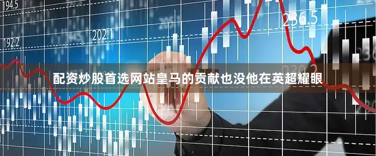 配资炒股首选网站皇马的贡献也没他在英超耀眼