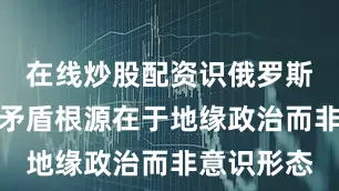 在线炒股配资识俄罗斯与西方的矛盾根源在于地缘政治而非意识形态