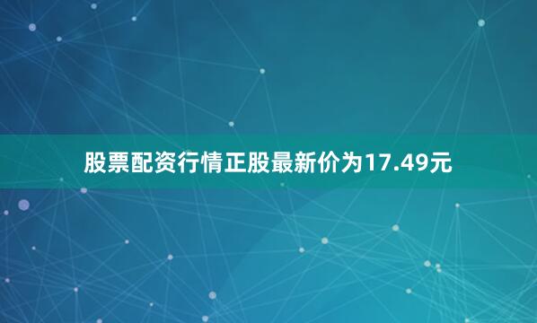 股票配资行情正股最新价为17.49元