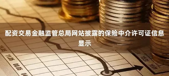 配资交易金融监管总局网站披露的保险中介许可证信息显示
